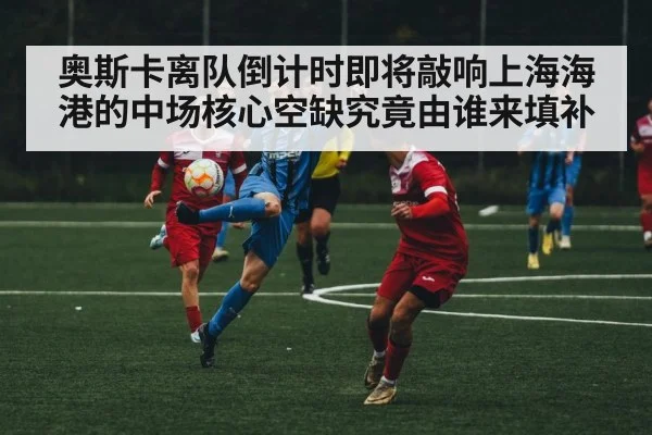 奥斯卡离队倒计时即将敲响上海海港的中场核心空缺究竟由谁来填补