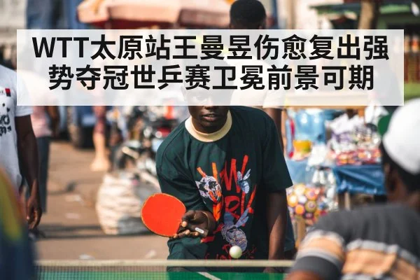 WTT太原站王曼昱伤愈复出强势夺冠世乒赛卫冕前景可期
