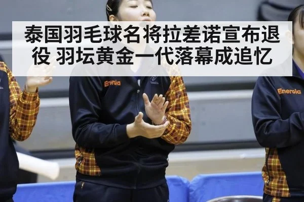 泰国羽毛球名将拉差诺宣布退役 羽坛黄金一代落幕成追忆